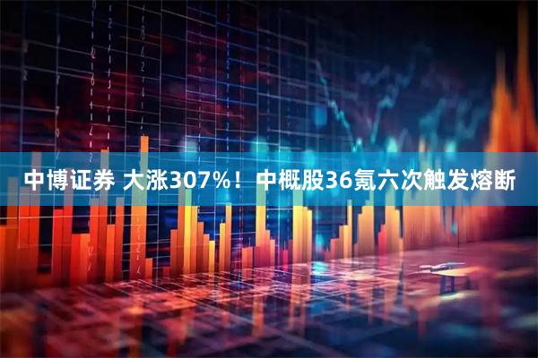 中博证券 大涨307%！中概股36氪六次触发熔断