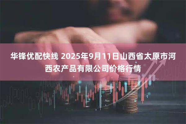 华锋优配快线 2025年9月11日山西省太原市河西农产品有限公司价格行情