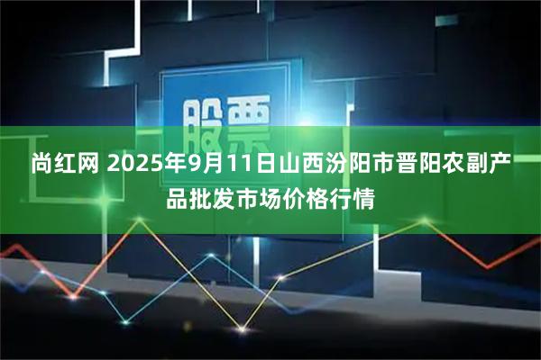 尚红网 2025年9月11日山西汾阳市晋阳农副产品批发市场价格行情