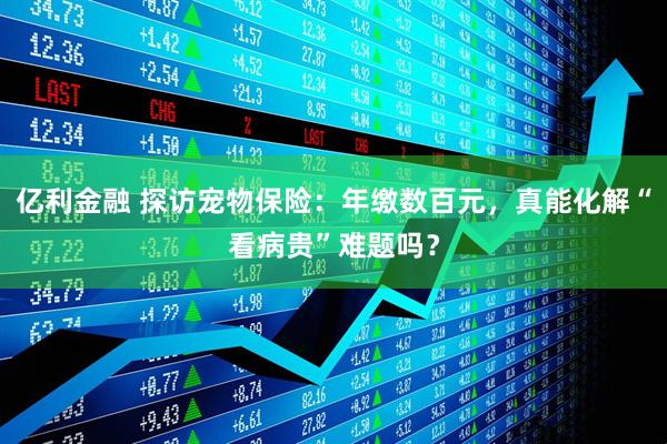亿利金融 探访宠物保险：年缴数百元，真能化解“看病贵”难题吗？