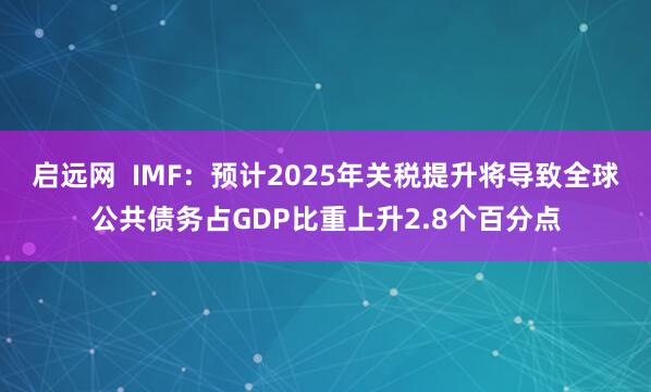 启远网  IMF：预计2025年关税提升将导致全球公共债务占GDP比重上升2.8个百分点
