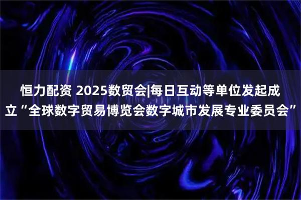 恒力配资 2025数贸会|每日互动等单位发起成立“全球数字贸易博览会数字城市发展专业委员会”