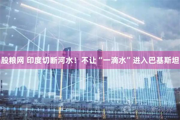 股粮网 印度切断河水！不让“一滴水”进入巴基斯坦