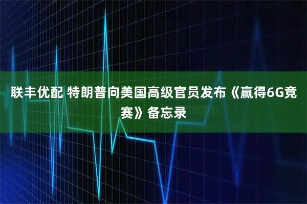 联丰优配 特朗普向美国高级官员发布《赢得6G竞赛》备忘录