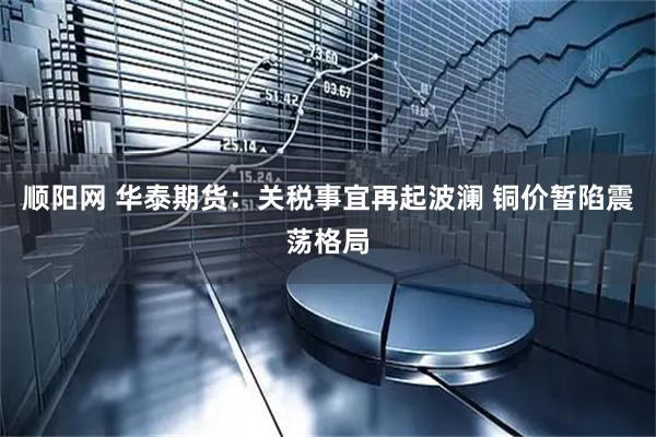 顺阳网 华泰期货：关税事宜再起波澜 铜价暂陷震荡格局