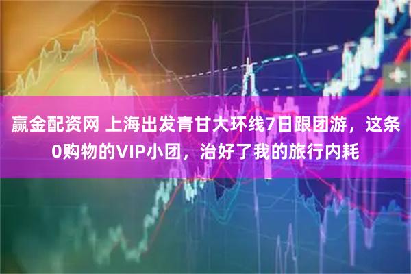 赢金配资网 上海出发青甘大环线7日跟团游，这条0购物的VIP小团，治好了我的旅行内耗