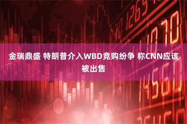 金瑞鼎盛 特朗普介入WBD竞购纷争 称CNN应该被出售