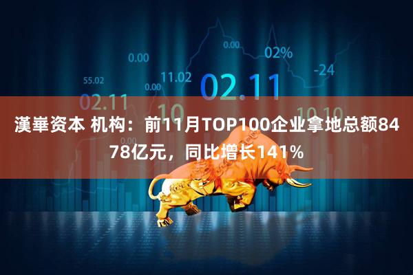 漢崋资本 机构：前11月TOP100企业拿地总额8478亿元，同比增长141%