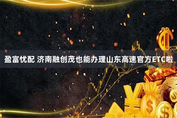 盈富忧配 济南融创茂也能办理山东高速官方ETC啦