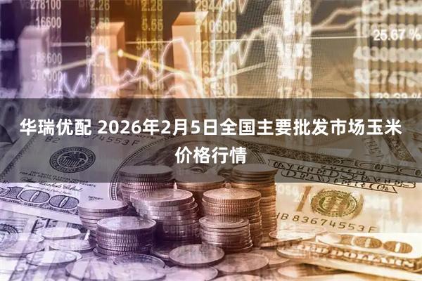 华瑞优配 2026年2月5日全国主要批发市场玉米价格行情