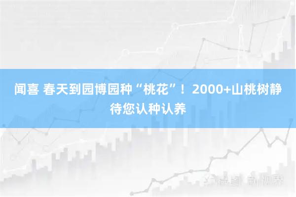 闻喜 春天到园博园种“桃花”!2000+山桃树静待您认种认养