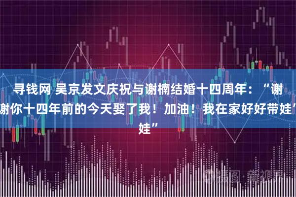 寻钱网 吴京发文庆祝与谢楠结婚十四周年:“谢谢你十四年前的今天娶了我!加油!我在家好好带娃”
