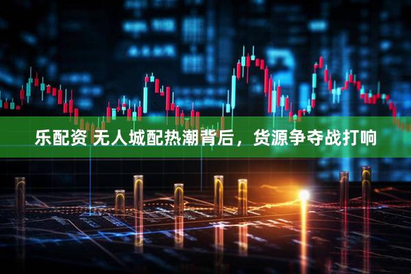 乐配资 无人城配热潮背后，货源争夺战打响