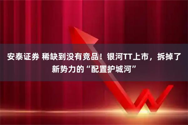 安泰证券 稀缺到没有竞品！银河TT上市，拆掉了新势力的“配置护城河”
